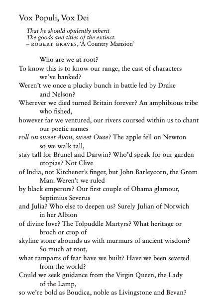 Vox Populi, Vox Dei That he should opulently inherit The goods and titles of the extinct. – ROBERT GRAVES, ‘A Country Mansion’ Who are we at root? To know this is to know our range, the cast of characters we’ve banked? Weren’t we once a plucky bunch in battle led by Drake and Nelson? Wherever we died turned Britain forever? An amphibious tribe who fished, however far we ventured, our rivers coursed within us to chant our poetic names roll on sweet Avon, sweet Ouse? The apple fell on Newton so we walk tall, stay tall for Brunel and Darwin? Who’d speak for our garden utopias? Not Clive of India, not Kitchener’s finger, but John Barleycorn, the Green Man. Weren’t we ruled by black emperors? Our first couple of Obama glamour, Septimius Severus and Julia? Who else to deepen us? Surely Julian of Norwich in her Albion of divine love? The Tolpuddle Martyrs? What heritage or broch or crop of skyline stone abounds us with murmurs of ancient wisdom? So much at root, what ramparts of fear have we built? Have we been severed from the world? Could we seek guidance from the Virgin Queen, the Lady of the Lamp, so we’re bold as Boudica, noble as Livingstone and Bevan? 